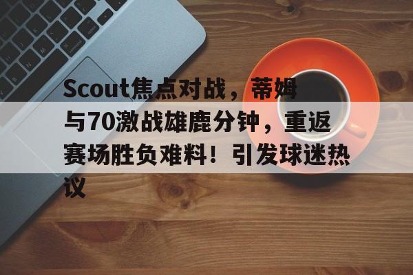 开云手机-关于Scout焦点对战，蒂姆与70激战雄鹿分钟，重返赛场胜负难料！引发球迷热议的信息-开云手机